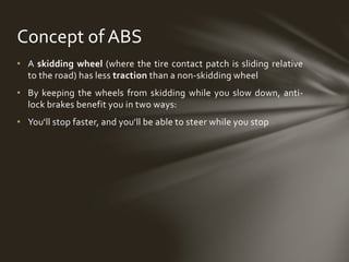 • A skidding wheel (where the tire contact patch is sliding relative
to the road) has less traction than a non-skidding wheel
• By keeping the wheels from skidding while you slow down, anti-
lock brakes benefit you in two ways:
• You'll stop faster, and you'll be able to steer while you stop
Concept of ABS
 