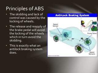Principles of ABS
• The skidding and lack of
control was caused by the
locking of wheels.
• The release and reapply of
the brake pedal will avoid
the locking of the wheels
which in turn avoid the
skidding.
• This is exactly what an
antilock braking system
does.
 