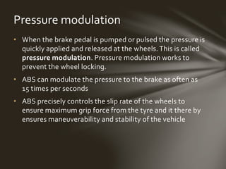 • When the brake pedal is pumped or pulsed the pressure is
quickly applied and released at the wheels. This is called
pressure modulation. Pressure modulation works to
prevent the wheel locking.
• ABS can modulate the pressure to the brake as often as
15 times per seconds
• ABS precisely controls the slip rate of the wheels to
ensure maximum grip force from the tyre and it there by
ensures maneuverability and stability of the vehicle
Pressure modulation
 