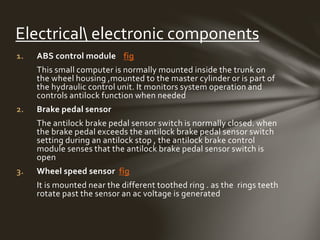1. ABS control module fig
This small computer is normally mounted inside the trunk on
the wheel housing ,mounted to the master cylinder or is part of
the hydraulic control unit. It monitors system operation and
controls antilock function when needed
2. Brake pedal sensor
The antilock brake pedal sensor switch is normally closed. when
the brake pedal exceeds the antilock brake pedal sensor switch
setting during an antilock stop , the antilock brake control
module senses that the antilock brake pedal sensor switch is
open
3. Wheel speed sensor fig
It is mounted near the different toothed ring . as the rings teeth
rotate past the sensor an ac voltage is generated
Electrical electronic components
 