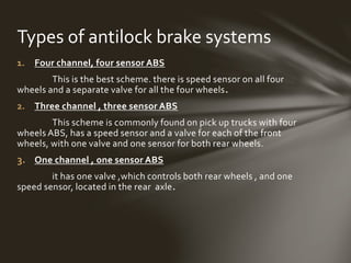 1. Four channel, four sensor ABS
This is the best scheme. there is speed sensor on all four
wheels and a separate valve for all the four wheels.
2. Three channel , three sensor ABS
This scheme is commonly found on pick up trucks with four
wheels ABS, has a speed sensor and a valve for each of the front
wheels, with one valve and one sensor for both rear wheels.
3. One channel , one sensor ABS
it has one valve ,which controls both rear wheels , and one
speed sensor, located in the rear axle.
Types of antilock brake systems
 
