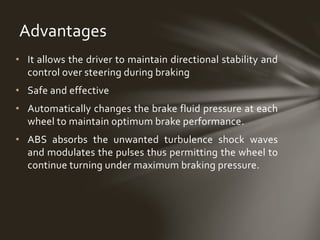 • It allows the driver to maintain directional stability and
control over steering during braking
• Safe and effective
• Automatically changes the brake fluid pressure at each
wheel to maintain optimum brake performance.
• ABS absorbs the unwanted turbulence shock waves
and modulates the pulses thus permitting the wheel to
continue turning under maximum braking pressure.
Advantages
 