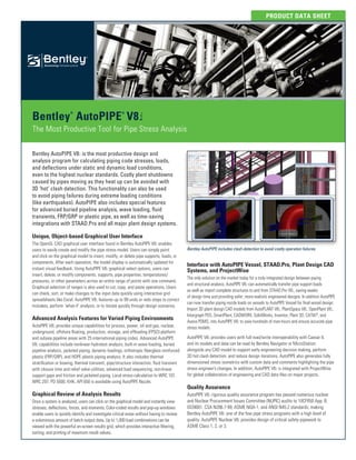 PRODUCT DATA SHEET
Bentley
®
AutoPIPE
®
V8i
The Most Productive Tool for Pipe Stress Analysis
Bentley AutoPIPE V8i is the most productive design and
analysis program for calculating piping code stresses, loads,
and deflections under static and dynamic load conditions,
even to the highest nuclear standards. Costly plant shutdowns
caused by pipes moving as they heat up can be avoided with
3D ‘hot’ clash detection. This functionality can also be used
to avoid piping failures during extreme loading conditions
(like earthquakes). AutoPIPE also includes special features
for advanced buried pipeline analysis, wave loading, fluid
transients, FRP/GRP or plastic pipe, as well as time-saving
integrations with STAAD.Pro and all major plant design systems.
Unique, Object-based Graphical User Interface
The OpenGL CAD graphical user interface found in Bentley AutoPIPE V8i enables
users to easily create and modify the pipe stress model. Users can simply point
and click on the graphical model to insert, modify, or delete pipe supports, loads, or
components. After each operation, the model display is automatically updated for
instant visual feedback. Using AutoPIPE V8i graphical select options, users can
insert, delete, or modify components, supports, pipe properties, temperatures/
pressures, or other parameters across an entire range of points with one command.
Graphical selection of ranges is also used to cut, copy, and paste operations. Users
can check, sort, or make changes to the input data quickly using interactive grid
spreadsheets like Excel. AutoPIPE V8i features up to 99 undo or redo steps to correct
mistakes, perform ‘what-if’ analysis, or to iterate quickly through design scenarios.
Advanced Analysis Features for Varied Piping Environments
AutoPIPE V8i provides unique capabilities for process, power, oil and gas, nuclear,
underground, offshore floating, production, storage, and offloading (FPSO) platform
and subsea pipeline areas with 25 international piping codes. Advanced AutoPIPE
V8i capabilities include nonlinear hydrotest analysis, built-in wave loading, buried
pipeline analysis, jacketed piping, dynamic loadings, orthotropic fiberglass reinforced
plastic (FRP/GRP), and HDPE plastic piping analysis. It also includes thermal
stratification or bowing, thermal transient, pipe/structure interaction, fluid transient
with closure time and relief valve utilities, advanced load sequencing, non-linear
support gaps and friction and jacketed piping. Local stress calculation to WRC 107,
WRC 297, PD 5500, KHK, API 650 is available using AutoPIPE Nozzle.
Graphical Review of Analysis Results
Once a system is analyzed, users can click on the graphical model and instantly view
stresses, deflections, forces, and moments. Color-coded results and pop-up windows
enable users to quickly identify and investigate critical areas without having to review
a voluminous amount of batch output data. Up to 1,000 load combinations can be
viewed with the powerful on-screen results grid, which provides interactive filtering,
sorting, and printing of maximum result values.
Interface with AutoPIPE Vessel, STAAD.Pro, Plant Design CAD
Systems, and ProjectWise
The only solution on the market today for a truly integrated design between piping
and structural analysis, AutoPIPE V8i can automatically transfer pipe support loads
as well as import complete structures to and from STAAD.Pro V8i, saving weeks
of design time and providing safer, more-realistic engineered designs. In addition AutoPIPE
can now transfer piping nozzle loads on vessels to AutoPIPE Vessel for final vessel design.
Import 3D plant design CAD models from AutoPLANT V8i, PlantSpace V8i, OpenPlant V8i,
Intergraph PDS, SmartPlant, CADWORX, SolidWorks, Inventor, Plant 3D, CATIA®
, and
Aveva PDMS, into AutoPIPE V8i to save hundreds of man-hours and ensure accurate pipe
stress models.
AutoPIPE V8i provides users with full read/write interoperability with Caesar II,
and its models and data can be read by Bentley Navigator or MicroStation
alongside any CAD model to support early engineering decision making, perform
3D hot clash detection, and reduce design iterations. AutoPIPE also generates fully
dimensioned stress isometrics with custom data and comments highlighting the pipe
stress engineer’s changes. In addition, AutoPIPE V8i is integrated with ProjectWise
for global collaboration of engineering and CAD data files on major projects.
Quality Assurance
AutoPIPE V8i rigorous quality assurance program has passed numerous nuclear
and Nuclear Procurement Issues Committee (NUPIC) audits to 10CFR50 App. B,
ISO9001, CSA N286.7-99, ASME NQA-1, and ANSI N45.2 standards, making
Bentley AutoPIPE V8i one of the few pipe stress programs with a high level of
quality. AutoPIPE Nuclear V8i provides design of critical safety pipework to
ASME Class 1, 2, or 3.
Bentley AutoPIPE includes clash detection to avoid costly operation failures.
 