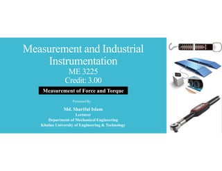 Measurement and Industrial
Instrumentation
ME 3225
Credit: 3.00
Md. Shariful Islam
Lecturer
Department of Mechanical Engineering
Khulna University of Engineering & Technology
Presented By
Measurement of Force and Torque
 