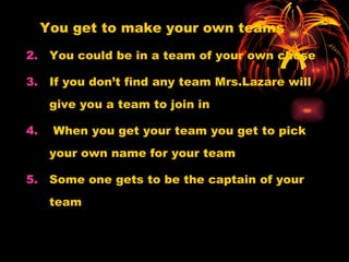 You get to make your own teams You could be in a team of your own chose  If you don’t find any team Mrs.Lazare will give you a team to join in When you get your team you get to pick your own name for your team  Some one gets to be the captain of your team 