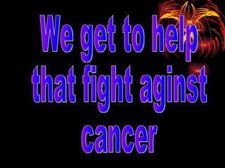 We get to help  that fight aginst cancer 