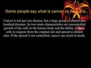 Some people say what is cancer so here it is Cancer is not just one disease, but a large group of almost one hundred diseases. Its two main characteristics are uncontrolled growth of the cells in the human body and the ability of these cells to migrate from the original site and spread to distant sites. If the spread is not controlled, cancer can result in death. 