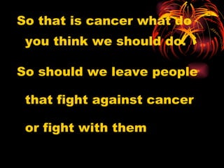 So that is cancer what do you think we should do.  So should we leave people that fight against cancer or fight with them 