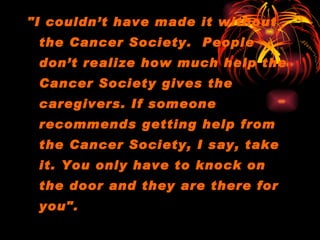 "I couldn’t have made it without the Cancer Society.  People don’t realize how much help the Cancer Society gives the caregivers. If someone recommends getting help from the Cancer Society, I say, take it. You only have to knock on the door and they are there for you".      