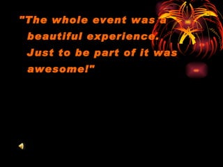 "The whole event was a beautiful experience.  Just to be part of it was awesome!"  