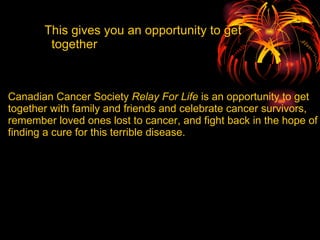 Canadian Cancer Society  Relay For Life  is an opportunity to get together with family and friends and celebrate cancer survivors, remember loved ones lost to cancer, and fight back in the hope of finding a cure for this terrible disease.   This gives you an opportunity to get  together                                                                                                                                                                                                                                                                                                                                                                                                                                                                                                                                                             