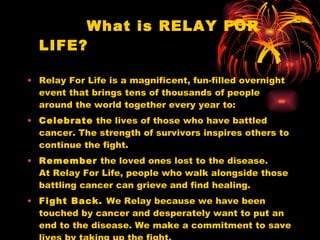 What is RELAY FOR LIFE? Relay For Life is a magnificent, fun-filled overnight event that brings tens of thousands of people around the world together every year to: Celebrate  the lives of those who have battled cancer. The strength of survivors inspires others to continue the fight.  Remember  the loved ones lost to the disease.  At Relay For Life, people who walk alongside those battling cancer can grieve and find healing.  Fight Back.  We Relay because we have been touched by cancer and desperately want to put an end to the disease. We make a commitment to save lives by taking up the fight.  