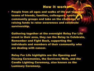 How it works People from all ages and walks of life put together teams of friends, families, colleagues, sports or community groups and take on the challenge of raising funds to raise awareness and celebrate survivorship.  Gathering together at the overnight Relay For Life event in their area, they run the Relay to Celebrate, Remember and Fight Back, supporting the individuals and members of their community who are dealing with cancer.  Relay For Life highlights are the Opening and Closing Ceremonies, the Survivors Walk, and the Candle Lighting Ceremony, also known as the Luminary Ceremony. 