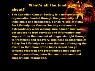 What’s all the fundraising about? The Canadian Cancer Society is a non-government organization funded through the generosity of individuals and businesses. Funds raised at Relay For Life help the Cancer Society continue its extraordinary work making sure cancer survivors get access to free services and information and support from the moment of diagnosis right through to treatment and recovery. Business sponsorship at Relay For Life helps to cover the cost of staging the event so that more of the funds raised can go towards research and programmes that support cancer prevention, detection and treatment and support and information. 