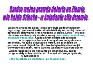 Wspólne śniadanie dzieci i rodziców było podsumowaniem tego czego pierwszoklasiści dowiedzieli się wcześniej na temat zdrowego odżywiania i roli śniadania w diecie. Ławki  w klasie pierwszej zamieniły się w cztery krainy:  warzywną, kanapkową, owocową i deserową.  Każda z krain obficie zaopatrzona  w przepyszne, barwne i pomysłowo przygotowane smakołyki, nie tylko przyciągała wzrok, ale zachęcała do jedzenia nawet niejadków. Możliwe to było dzięki inwencji i pomysłowości mam, które dzielnie wspierały swoje pociechy. Zanim rozpoczęła się konsumpcja smakołyków, dzieci przypomniały sobie i rodzicom 12 zasad zdrowego żywienia,  w tym zasadę: „  Idź do szkoły po śniadaniu i ze śniadaniem”. Bardzo ważna prawda dotarła na Ziemię, wie każde dziecko - w śniadaniu siła drzemie. 