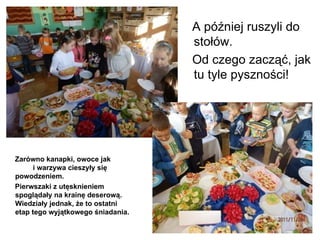 Zarówno kanapki, owoce jak  i warzywa cieszyły się powodzeniem. Pierwszaki z utęsknieniem spoglądały na krainę deserową. Wiedziały jednak, że to ostatni etap tego wyjątkowego śniadania. A później ruszyli do stołów. Od czego zacząć, jak tu tyle pyszności! 