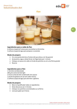 Silvana Costa 
Industrializados diet 
Todos os direitos reservados. eduK.com.br 
Conforme a Lei 9.610/98, é proibida a reprodução total e parcial ou divulgação comercial sem a autorização prévia e expressa do autor (artigo 29). 
10 
Flan 
Ingredientes para a calda do flan 
6 colheres (sopa) de frutose para caramelizar as forminhas 
3 colheres (sopa) de água para preparar o caramelo 
Modo de preparo 
 Em uma panela derreta a frutose até que atinja a cor de guaraná 
 Acrescente a água e deixe ferver em fogo baixo por 1 minuto 
 Coloque um pouco de calda no fundo de potinhos ou em uma fôrma grande 
 Reserve 
Ingredientes para o flan 
1 l de leite semidesnatado 
200 g de creme de leite light 
2 xícaras (chá) de leite condensado zero açúcar 
1 pacote de gelatina em pó sem sabor branca 
2 colheres (sopa) de água para derreter a gelatina 
Modo de preparo 
 Bata no liquidificador todos os ingredientes 
 Deixe descansar por 2 minutos 
 Coloque nos potinhos caramelizados ou na fôrma 
 Leve para gelar por 6 horas 
 
