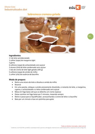 Silvana Costa 
Industrializados diet 
Todos os direitos reservados. eduK.com.br 
Conforme a Lei 9.610/98, é proibida a reprodução total e parcial ou divulgação comercial sem a autorização prévia e expressa do autor (artigo 29). 
11 
Sobremesa cremosa gelada 
Ingredientes 
1 l de leite semidesnatado 
1 colher (sopa) de margarina light 
1 gema 
6 colheres (sopa) de achocolatado zero açúcar 
2 xícaras (chá) de leite condensado zero açúcar 
1 lata de creme de leite light gelado (395 g) 
5 colheres (sopa) de amido de milho 
1 colher (chá) de essência de baunilha 
Modo de preparo 
 Retire uma xícara de leite e dissolva o amido de milho 
 Reserve 
 Em uma panela, coloque o amido previamente dissolvido, o restante do leite, a margarina, a gema, o achocolatado e o leite condensado zero açúcar 
 Mexa em fogo baixo até que se obtenha um creme espesso 
 Deixe cozinhar em fogo baixo por 5 minutos, mexendo sempre 
 Retire e passe para o liquidificador, acrescentando o creme de leite e a baunilha 
 Bata por um minuto e leve em potinhos para gelar 
 