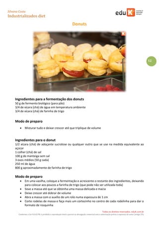 Silvana Costa 
Industrializados diet 
Todos os direitos reservados. eduK.com.br 
Conforme a Lei 9.610/98, é proibida a reprodução total e parcial ou divulgação comercial sem a autorização prévia e expressa do autor (artigo 29). 
12 
Donuts 
Ingredientes para a fermentação dos donuts 
50 g de fermento biológico (para pão) 
3/4 de xícara (chá) de água em temperatura ambiente 
3/4 de xícara (chá) de farinha de trigo 
Modo de preparo 
 Misturar tudo e deixar crescer até que triplique de volume 
Ingredientes para o donut 
1/2 xícara (chá) de adoçante sucralose ou qualquer outro que se use na medida equivalente ao açúcar 
1 colher (chá) de sal 
100 g de manteiga sem sal 
3 ovos médios (50 g cada) 
250 ml de água 
800 g aproximadamente de farinha de trigo 
Modo de preparo 
 Em uma vasilha, coloque a fermentação e acrescente o restante dos ingredientes, deixando para colocar aos poucos a farinha de trigo (que pode não ser utilizada toda) 
 Sove a massa até que se obtenha uma massa delicada e macia 
 Deixe crescer até dobrar de volume 
 Abra a massa com o auxílio de um rolo numa espessura de 1 cm 
 Corte rodelas de massa e faça mais um cortezinho no centro de cada rodelinha para dar o formato de rosquinha  