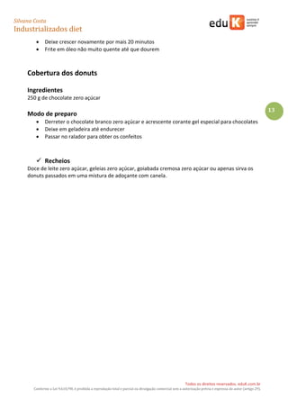 Silvana Costa 
Industrializados diet 
Todos os direitos reservados. eduK.com.br 
Conforme a Lei 9.610/98, é proibida a reprodução total e parcial ou divulgação comercial sem a autorização prévia e expressa do autor (artigo 29). 
13 
 Deixe crescer novamente por mais 20 minutos 
 Frite em óleo não muito quente até que dourem 
Cobertura dos donuts 
Ingredientes 
250 g de chocolate zero açúcar 
Modo de preparo 
 Derreter o chocolate branco zero açúcar e acrescente corante gel especial para chocolates 
 Deixe em geladeira até endurecer 
 Passar no ralador para obter os confeitos 
 Recheios 
Doce de leite zero açúcar, geleias zero açúcar, goiabada cremosa zero açúcar ou apenas sirva os donuts passados em uma mistura de adoçante com canela. 
 