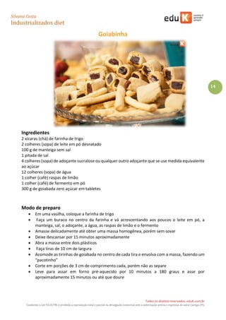 Silvana Costa 
Industrializados diet 
Todos os direitos reservados. eduK.com.br 
Conforme a Lei 9.610/98, é proibida a reprodução total e parcial ou divulgação comercial sem a autorização prévia e expressa do autor (artigo 29). 
14 
Goiabinha 
Ingredientes 
2 xícaras (chá) de farinha de trigo 
2 colheres (sopa) de leite em pó desnatado 
100 g de manteiga sem sal 
1 pitada de sal 
4 colheres (sopa) de adoçante sucralose ou qualquer outro adoçante que se use medida equivalente ao açúcar 
12 colheres (sopa) de água 
1 colher (café) raspas de limão 
1 colher (café) de fermento em pó 
300 g de goiabada zero açúcar em tabletes 
Modo de preparo 
 Em uma vasilha, coloque a farinha de trigo 
 Faça um buraco no centro da farinha e vá acrescentando aos poucos o leite em pó, a manteiga, sal, o adoçante, a água, as raspas de limão e o fermento 
 Amasse delicadamente até obter uma massa homogênea, porém sem sovar 
 Deixe descansar por 15 minutos aproximadamente 
 Abra a massa entre dois plásticos 
 Faça tiras de 10 cm de largura 
 Acomode as tirinhas de goiabada no centro de cada tira e envolva com a massa, fazendo um “pacotinho” 
 Corte em porções de 3 cm de comprimento cada, porém não as separe 
 Leve para assar em forno pré-aquecido por 10 minutos a 180 graus e asse por aproximadamente 15 minutos ou até que doure 
 