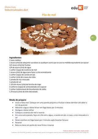 Silvana Costa 
Industrializados diet 
Todos os direitos reservados. eduK.com.br 
Conforme a Lei 9.610/98, é proibida a reprodução total e parcial ou divulgação comercial sem a autorização prévia e expressa do autor (artigo 29). 
15 
Pão de mel 
Ingredientes 
2 ovos médios 
1 xícara (chá) de adoçante sucralose ou qualquer outro que se use na medida equivalente ao açúcar 
1/2 xícara (chá) de frutose 
1/4 de xícara (chá) de água 
1 colher (sopa) de essência de mel 
1 xícara (chá) de água para fazer o chá aromatizante 
1 colher (sopa) de canela em pó 
1 colher (chá) de cravos-da-índia 
1 pitada de noz-moscada 
1 pitada de sal 
1 3/4 de xícara (chá) de farinha de trigo 
2 colheres (sopa) de achocolatado zero açúcar 
1 colher (sobremesa) de bicarbonato de sódio 
1 /4 xícara (chá) de leite desnatado 
Modo de preparo  Inicie o falso mel. Coloque em uma panela pequena a frutose e deixe derreter até obter a cor de guaraná  Adicione a água e deixe ferver em fogo baixo por 3 minutos  Desligue e deixe esfriar  Coloque a essência de mel e reserve  Em uma outra panela, faça um chá com a água, a canela em pó, o cravo, a noz-moscada e o sal  Deixe cozinhar em fogo baixo por 2 minutos após levantar fervura  Reserve  Bata as claras em ponto de neve firme e reserve  