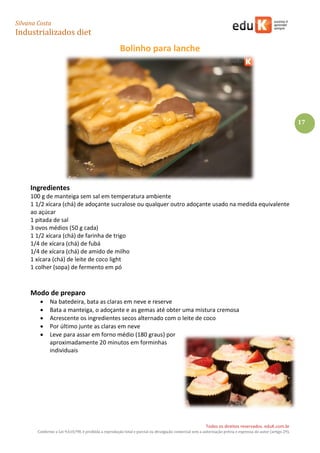 Silvana Costa 
Industrializados diet 
Todos os direitos reservados. eduK.com.br 
Conforme a Lei 9.610/98, é proibida a reprodução total e parcial ou divulgação comercial sem a autorização prévia e expressa do autor (artigo 29). 
17 
Bolinho para lanche 
Ingredientes 
100 g de manteiga sem sal em temperatura ambiente 
1 1/2 xícara (chá) de adoçante sucralose ou qualquer outro adoçante usado na medida equivalente ao açúcar 
1 pitada de sal 
3 ovos médios (50 g cada) 
1 1/2 xícara (chá) de farinha de trigo 
1/4 de xícara (chá) de fubá 
1/4 de xícara (chá) de amido de milho 
1 xícara (chá) de leite de coco light 
1 colher (sopa) de fermento em pó 
Modo de preparo 
 Na batedeira, bata as claras em neve e reserve 
 Bata a manteiga, o adoçante e as gemas até obter uma mistura cremosa 
 Acrescente os ingredientes secos alternado com o leite de coco 
 Por último junte as claras em neve 
 Leve para assar em forno médio (180 graus) por aproximadamente 20 minutos em forminhas individuais 
 