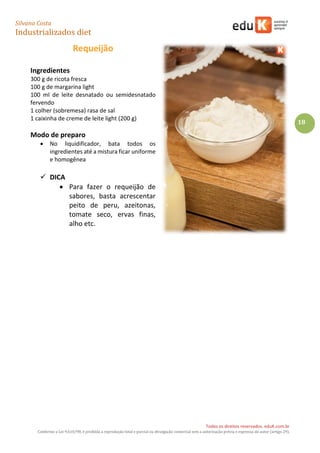 Silvana Costa 
Industrializados diet 
Todos os direitos reservados. eduK.com.br 
Conforme a Lei 9.610/98, é proibida a reprodução total e parcial ou divulgação comercial sem a autorização prévia e expressa do autor (artigo 29). 
18 
Requeijão 
Ingredientes 
300 g de ricota fresca 
100 g de margarina light 
100 ml de leite desnatado ou semidesnatado fervendo 
1 colher (sobremesa) rasa de sal 
1 caixinha de creme de leite light (200 g) 
Modo de preparo 
 No liquidificador, bata todos os ingredientes até a mistura ficar uniforme e homogênea 
 DICA 
 Para fazer o requeijão de sabores, basta acrescentar peito de peru, azeitonas, tomate seco, ervas finas, alho etc. 
 