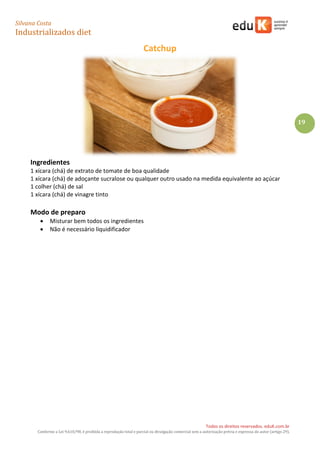 Silvana Costa 
Industrializados diet 
Todos os direitos reservados. eduK.com.br 
Conforme a Lei 9.610/98, é proibida a reprodução total e parcial ou divulgação comercial sem a autorização prévia e expressa do autor (artigo 29). 
19 
Catchup 
Ingredientes 
1 xícara (chá) de extrato de tomate de boa qualidade 
1 xícara (chá) de adoçante sucralose ou qualquer outro usado na medida equivalente ao açúcar 
1 colher (chá) de sal 
1 xícara (chá) de vinagre tinto 
Modo de preparo 
 Misturar bem todos os ingredientes 
 Não é necessário liquidificador 
