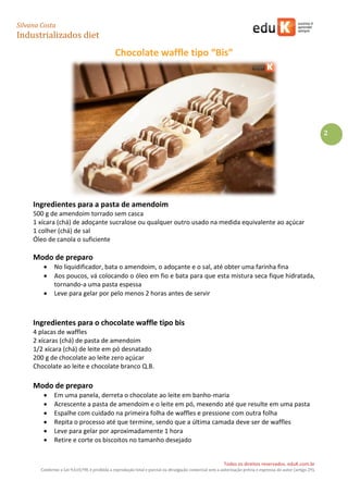 Silvana Costa 
Industrializados diet 
Todos os direitos reservados. eduK.com.br 
Conforme a Lei 9.610/98, é proibida a reprodução total e parcial ou divulgação comercial sem a autorização prévia e expressa do autor (artigo 29). 
2 
Chocolate waffle tipo “Bis” 
Ingredientes para a pasta de amendoim 
500 g de amendoim torrado sem casca 
1 xícara (chá) de adoçante sucralose ou qualquer outro usado na medida equivalente ao açúcar 
1 colher (chá) de sal 
Óleo de canola o suficiente 
Modo de preparo 
 No liquidificador, bata o amendoim, o adoçante e o sal, até obter uma farinha fina 
 Aos poucos, vá colocando o óleo em fio e bata para que esta mistura seca fique hidratada, tornando-a uma pasta espessa 
 Leve para gelar por pelo menos 2 horas antes de servir 
Ingredientes para o chocolate waffle tipo bis 
4 placas de waffles 
2 xícaras (chá) de pasta de amendoim 
1/2 xícara (chá) de leite em pó desnatado 
200 g de chocolate ao leite zero açúcar 
Chocolate ao leite e chocolate branco Q.B. 
Modo de preparo 
 Em uma panela, derreta o chocolate ao leite em banho-maria 
 Acrescente a pasta de amendoim e o leite em pó, mexendo até que resulte em uma pasta 
 Espalhe com cuidado na primeira folha de waffles e pressione com outra folha 
 Repita o processo até que termine, sendo que a última camada deve ser de waffles 
 Leve para gelar por aproximadamente 1 hora 
 Retire e corte os biscoitos no tamanho desejado  
