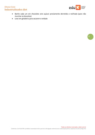 Silvana Costa 
Industrializados diet 
Todos os direitos reservados. eduK.com.br 
Conforme a Lei 9.610/98, é proibida a reprodução total e parcial ou divulgação comercial sem a autorização prévia e expressa do autor (artigo 29). 
3 
 Banhe cada um em chocolate zero açúcar previamente derretido e resfriado (para não murchar os biscoitos) 
 Leve em geladeira para secarem e embale 
 