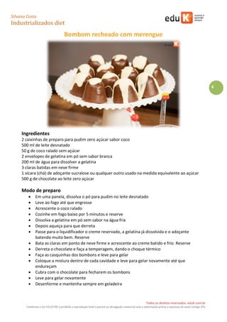 Silvana Costa 
Industrializados diet 
Todos os direitos reservados. eduK.com.br 
Conforme a Lei 9.610/98, é proibida a reprodução total e parcial ou divulgação comercial sem a autorização prévia e expressa do autor (artigo 29). 
4 
Bombom recheado com merengue 
Ingredientes 
2 caixinhas de preparo para pudim zero açúcar sabor coco 
500 ml de leite desnatado 
50 g de coco ralado sem açúcar 
2 envelopes de gelatina em pó sem sabor branca 
200 ml de água para dissolver a gelatina 
3 claras batidas em neve firme 
1 xícara (chá) de adoçante sucralose ou qualquer outro usado na medida equivalente ao açúcar 
500 g de chocolate ao leite zero açúcar 
Modo de preparo 
 Em uma panela, dissolva o pó para pudim no leite desnatado 
 Leve ao fogo até que engrosse 
 Acrescente o coco ralado 
 Cozinhe em fogo baixo por 5 minutos e reserve 
 Dissolva a gelatina em pó sem sabor na água fria 
 Depois aqueça para que derreta 
 Passe para o liquidificador o creme reservado, a gelatina já dissolvida e o adoçante batendo muito bem. Reserve 
 Bata as claras em ponto de neve firme e acrescente ao creme batido e frio. Reserve 
 Derreta o chocolate e faça a temperagem, dando o choque térmico 
 Faça as casquinhas dos bombons e leve para gelar 
 Coloque a mistura dentro de cada cavidade e leve para gelar novamente até que endureçam 
 Cubra com o chocolate para fecharem os bombons 
 Leve para gelar novamente 
 Desenforme e mantenha sempre em geladeira 
 