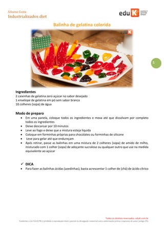 Silvana Costa 
Industrializados diet 
Todos os direitos reservados. eduK.com.br 
Conforme a Lei 9.610/98, é proibida a reprodução total e parcial ou divulgação comercial sem a autorização prévia e expressa do autor (artigo 29). 
5 
Balinha de gelatina colorida 
Ingredientes 
2 caixinhas de gelatina zero açúcar no sabor desejado 
1 envelope de gelatina em pó sem sabor branca 
10 colheres (sopa) de água 
Modo de preparo 
 Em uma panela, coloque todos os ingredientes e mexa até que dissolvam por completo todos os ingredientes 
 Deixe descansar por 10 minutos 
 Leve ao fogo e deixe que a mistura esteja líquida 
 Coloque em forminhas próprias para chocolates ou forminhas de silicone 
 Leve para gelar até que endureçam 
 Após retirar, passe as balinhas em uma mistura de 2 colheres (sopa) de amido de milho, misturado com 1 colher (sopa) de adoçante sucralose ou qualquer outro que use na medida equivalente ao açúcar 
 DICA 
 Para fazer as balinhas ácidas (azedinhas), basta acrescentar 1 colher de (chá) de ácido cítrico 
 
