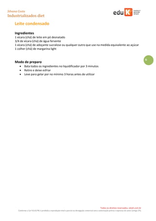 Silvana Costa 
Industrializados diet 
Todos os direitos reservados. eduK.com.br 
Conforme a Lei 9.610/98, é proibida a reprodução total e parcial ou divulgação comercial sem a autorização prévia e expressa do autor (artigo 29). 
6 
Leite condensado 
Ingredientes 
1 xícara (chá) de leite em pó desnatado 
3/4 de xícara (chá) de água fervente 
1 xícara (chá) de adoçante sucralose ou qualquer outro que use na medida equivalente ao açúcar 
1 colher (chá) de margarina light 
Modo de preparo 
 Bata todos os ingredientes no liquidificador por 3 minutos 
 Retire e deixe esfriar 
 Leve para gelar por no mínimo 3 horas antes de utilizar 
 