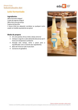 Silvana Costa 
Industrializados diet 
Todos os direitos reservados. eduK.com.br 
Conforme a Lei 9.610/98, é proibida a reprodução total e parcial ou divulgação comercial sem a autorização prévia e expressa do autor (artigo 29). 
7 
Leite fermentado 
Ingredientes 
500 ml de leite integral 
1 pote de iogurte integral 
500 ml de suco de laranja 
5 gotas de baunilha 
1 xícara (chá) de adoçante sucralose ou qualquer outro usado na medida equivalente ao açúcar 
Modo de preparo 
 Em uma panela, ferva o leite e deixe amornar 
 Coloque o iogurte e cubra deixando descansar por 5 horas em temperatura ambiente 
 Passado este tempo, retire e passe para o liquidificador com o restante dos ingredientes 
 Bata até misturar tudo muito bem 
 Conserve em geladeira 
 