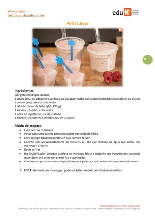 Silvana Costa 
Industrializados diet 
Todos os direitos reservados. eduK.com.br 
Conforme a Lei 9.610/98, é proibida a reprodução total e parcial ou divulgação comercial sem a autorização prévia e expressa do autor (artigo 29). 
8 
Petit suisse 
Ingredientes 
500 g de morangos lavados 
1 xícara (chá) de adoçante sucralose ou qualquer outro que se use na medida equivalente ao açúcar 
1 colher (sopa) de suco de limão 
1 lata de creme de leite light (395 g) 
2 xícaras (chá) de ricota fresca 
1 pote de iogurte natural desnatado 
2 xícaras (chá) de leite condensado zero açúcar 
Modo de preparo 
 Lave bem os morangos 
 Passe para uma panela com o adoçante e o caldo de limão 
 Leve ao fogo baixo mexendo até que comece ferver 
 Cozinhe por aproximadamente 20 minutos ou até que metade da água que soltar dos morangos evapore 
 Deixe esfriar 
 No liquidificador, coloque a geleia de morango fria e o restante dos ingredientes, batendo muito bem até obter um creme liso e acetinado 
 Coloque em potinhos com tampa e leve para gelar por pelo menos 4 horas antes de servir 
 DICA: Ao invés dos morangos, pode ser feito também com frutas vermelhas 
 