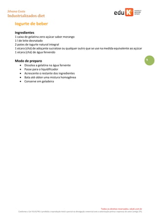 Silvana Costa 
Industrializados diet 
Todos os direitos reservados. eduK.com.br 
Conforme a Lei 9.610/98, é proibida a reprodução total e parcial ou divulgação comercial sem a autorização prévia e expressa do autor (artigo 29). 
9 
Iogurte de beber 
Ingredientes 
1 caixa de gelatina zero açúcar sabor morango 
1 l de leite desnatado 
2 potes de iogurte natural integral 
1 xícara (chá) de adoçante sucralose ou qualquer outro que se use na medida equivalente ao açúcar 
1 xícara (chá) de água fervendo 
Modo de preparo 
 Dissolva a gelatina na água fervente 
 Passe para o liquidificador 
 Acrescente o restante dos ingredientes 
 Bata até obter uma mistura homogênea 
 Conserve em geladeira 
 