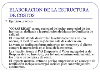 ELABORACION DE LA ESTRUCTURA
DE COSTOS
 Ejercicio practico
"COSAS RICAS" es una sociedad de hecho, propiedad de dos
hermanos, dedicada a la producción de Masas de Confitería de
calidad.
El inmueble donde desarrollan la actividad consta de una
oficina, el local de ventas y de una sala de elaboración.
La venta se realiza en forma minorista únicamente y el cliente
compra la mercadería en el local de la empresa.
La situación frente al IVA (Impuesto al Valor Agregado) es de
Responsable no Inscripto, por lo tanto el mismo está incluido en
los precio de compra y de venta.
El importe mensual retirado por los empresarios en concepto de
retribución incluye sus cargas sociales pues son trabajadores
autónomos.
 