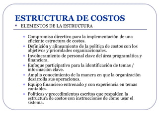 ESTRUCTURA DE COSTOS
 ELEMENTOS DE LA ESTRUCTURA
• Compromiso directivo para la implementación de una
eficiente estructura de costos.
• Definición y alineamiento de la política de costos con los
objetivos y prioridades organizacionales.
• Involucramiento de personal clave del área programática y
financiera.
• Enfoque participativo para la identificación de temas /
información clave.
• Amplio conocimiento de la manera en que la organización
desarrolla sus operaciones.
• Equipo financiero entrenado y con experiencia en temas
contables.
• Políticas y procedimientos escritos que respalden la
estructura de costos con instrucciones de cómo usar el
sistema.
 