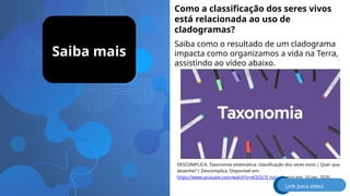 Saiba mais
Como a classificação dos seres vivos
está relacionada ao uso de
cladogramas?
Saiba como o resultado de um cladograma
impacta como organizamos a vida na Terra,
assistindo ao vídeo abaixo.
DESCOMPLICA. Taxonomia sistemática: classificação dos seres vivos | Quer que
desenhe? | Descomplica. Disponível em:
https://www.youtube.com/watch?v=eCEOc7J_nqU. Acesso em: 10 jan. 2026.
Link para vídeo
 