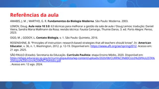 Referências da aula
AMABIS, J. M .; MARTHO, G. R. Fundamentos da Biologia Moderna. São Paulo: Moderna. 2003.
LEMOV, Doug. Aula nota 10 3.0: 63 técnicas para melhorar a gestão da sala de aula / Doug Lemov; tradução: Daniel
Vieira, Sandra Maria Mallmann da Rosa; revisão técnica: Fausta Camargo, Thuinie Daros. 3. ed. Porto Alegre: Penso,
2023.
OGO, M .; GODOY, L. Contato Biologia, v. 1. São Paulo: Quinteto, 2016.
ROSENSHINE, B. “Principles of instruction: research-based strategies that all teachers should know”. In: American
Educator, v. 36, n. 1, Washington, 2012. p. 12-19. Disponível em: https://www.aft.org/ae/spring2012. Acesso em:
21 ago. 2025.
SÃO PAULO (Estado). Secretaria da Educação. Currículo Paulista: etapa Ensino Médio, 2020. Disponível em:
https://efape.educacao.sp.gov.br/curriculopaulista/wp-content/uploads/2020/08/CURR%C3%8DCULO%20PAULISTA%
20etapa%20Ensino%20M%C3%A9dio.pdf
. Acesso em: 12 ago. 2024.
 