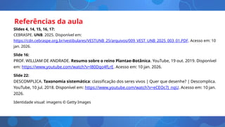 Referências da aula
Slides 4, 14, 15, 16, 17:
CEBRASPE. UNB. 2025. Disponível em:
https://cdn.cebraspe.org.br/vestibulares/VESTUNB_25/arquivos/009_VEST_UNB_2025_003_01.PDF. Acesso em: 10
jan. 2026.
Slide 16:
PROF. WILLIAM DE ANDRADE. Resumo sobre o reino Plantae-Botânica. YouTube, 19 out. 2019. Disponível
em: https://www.youtube.com/watch?v=l80Dqo4fLrE. Acesso em: 10 jan. 2026.
Slide 22:
DESCOMPLICA. Taxonomia sistemática: classificação dos seres vivos | Quer que desenhe? | Descomplica.
YouTube, 10 jul. 2018. Disponível em: https://www.youtube.com/watch?v=eCEOc7J_nqU. Acesso em: 10 jan.
2026.
Identidade visual: imagens © Getty Images
 