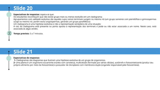 Expectativas de respostas:
1- Cladogramas são diagramas que ilustram uma hipótese evolutiva de um grupo de organismos.
2- Uma planta é um organismo eucarionte (núcleo com carioteca), multicelular (formado por várias células), autótrofo e fotossintetizante (produz seu
próprio alimento por meio da fotossíntese) e possuidor de cloroplasto com membrana dupla (organela responsável pela fotossíntese).
Slide 20
Expectativas de respostas: espera-se que:
Os estudantes reconheçam que não existe grupo mais ou menos evoluído em um cladograma;
Agrupamentos com validade evolutiva são aqueles cujos ramos terminais surgem no mesmo nó (um grupo somente com pteridófitas e gimnospermas
surge no mesmo nó, porém exclui angiospermas, gerando um grupo parafilético);
Um cladograma é uma hipótese evolutiva e não a representação verdadeira de uma situação;
A raiz do cladograma está presente na ponta oposta à representação dos terminais e pode ou não estar associada a um nome. Neste caso, está
associada às algas verdes.
Tempo previsto: 5 a 7 minutos.
Slide 21
 