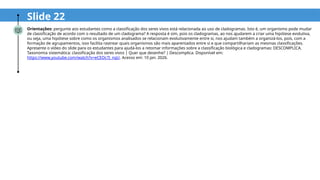Slide 22
Orientações: pergunte aos estudantes como a classificação dos seres vivos está relacionada ao uso de cladogramas. Isto é, um organismo pode mudar
de classificação de acordo com o resultado de um cladograma? A resposta é sim, pois os cladogramas, ao nos ajudarem a criar uma hipótese evolutiva,
ou seja, uma hipótese sobre como os organismos analisados se relacionam evolutivamente entre si, nos ajudam também a organizá-los, pois, com a
formação de agrupamentos, isso facilita rastrear quais organismos são mais aparentados entre si e que compartilhariam as mesmas classificações.
Apresente o vídeo do slide para os estudantes para ajudá-los a retomar informações sobre a classificação biológica e cladogramas: DESCOMPLICA.
Taxonomia sistemática: classificação dos seres vivos | Quer que desenhe? | Descomplica. Disponível em:
https://www.youtube.com/watch?v=eCEOc7J_nqU. Acesso em: 10 jan. 2026.
 