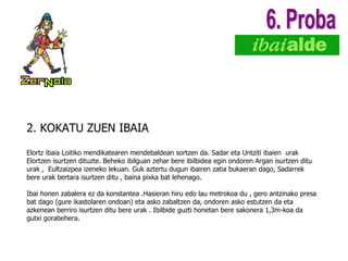 2. KOKATU ZUEN IBAIA Elortz ibaia Loitiko mendikatearen mendebaldean sortzen da. Sadar eta Untziti ibaien  urak Elortzen isurtzen dituzte. Beheko ibilguan zehar bere ibilbidea egin ondoren Argan isurtzen ditu urak ,  Eultzaizpea izeneko lekuan. Guk aztertu dugun ibairen zatia bukaeran dago, Sadarrek bere urak bertara isurtzen ditu , baina pixka bat lehenago.  Ibai honen zabalera ez da konstantea .Hasieran hiru edo lau metrokoa du , gero antzinako presa bat dago (gure ikastolaren ondoan) eta asko zabaltzen da, ondoren asko estutzen da eta azkenean berriro isurtzen ditu bere urak . Ibilbide guzti honetan bere sakonera 1,3m-koa da gutxi gorabehera. 6. Proba 
