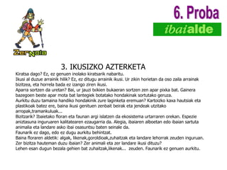 3. IKUSIZKO AZTERKETA K iratsa dago? Ez, ez genuen inolako kiratsarik nabaritu. Ikusi al duzue arrainik hilik? Ez, ez ditugu arrainik ikusi. Ur zikin horietan da oso zaila arrainak bizitzea, eta horrela bada ez izango ziren ikusi. Aparra sortzen da uretan? Bai, ur jauzi txikien bukaeran sortzen zen apar pixka bat. Gainera bazegoen beste apar mota bat lantegiek botatako hondakinak sortutako geruza.  Aurkitu duzu tamaina handiko hondakinik zure laginketa eremuan? Kartoizko kaxa hautsiak eta plastikoak batez ere, baina ikusi genituen zenbait beirak eta jendeak utzitako arropak,tramankuluak... Bizitzarik? Ibaietako floran eta faunan argi islatzen da ekosistema urtarraren orekan. Espezie aniztasuna inguruaren kalitatearen ezaugarria da. Alegia, ibaiaren alboetan edo ibaian sartuta animalia eta landare asko ibai osasuntsu baten seinale da. Faunarik ez dago, edo ez dugu aurkitu behintzat. Baina floraren aldetik: algak, likenak,goroldioak,zuhaitzak eta landare lehorrak zeuden inguruan. Zer bizitza hauteman duzu ibaian? Zer animali eta zer landare ikusi dituzu? Lehen esan dugun bezala gehien bat zuhaitzak,likenak...  zeuden. Faunarik ez genuen aurkitu. 6. Proba 