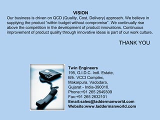 Twin Engineers
195, G.I.D.C. Indl. Estate,
B/h. VCCI Complex,
Makarpura, Vadodara,
Gujarat - India-390010.
Phone:+91 265 2649309
Fax:+91 265 2632101
Email:sales@laddermanworld.com
Website:www.laddermanworld.com
VISION
Our business is driven on QCD (Quality, Cost, Delivery) approach. We believe in
supplying the product “within budget without compromise”. We continually rise
above the competition in the development of product innovations. Continuous
improvement of product quality through innovative ideas is part of our work culture.
THANK YOU
 