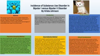 Incidence of Substance Use Disorder in
Bipolar I versus Bipolar II Disorder
By Krista Johnson
Abstract
The purpose of this study is to accurately research the
comorbidity differences between bipolar I and bipolar II
disorder. Bipolar II disorder is often greatly
underrepresented in many studies yet the percentages of
comorbidity have shown to be fairly close.
Introduction
While previous studies have shown BP I (Bipolar I)to have a
higher incidence of SUD (substance use disorder), the
under-representation of BP II (Bipolar II) was so large, yet
the percentages so close that it is hypothesized that bipolar
II patients actually have a higher incidence of substance use
disorder.
Data Collection Method
Clients will complete questionnaires anonymously even to
the researcher. They will wait for the forms to be
completed if done by a group until group is over, but forms
may be left with doctors or therapists for patients to
complete if they (the doctors) wish to mail them back.
Diagnoses will be obtained by patient self report or if they
are not aware of their diagnosis they will be referred to
their therapist for proper diagnosis and questionnaires will
be marked BP I or BP II. There are 17 CHR offices
throughout the state, and at least 5 state offices which
serve a large number of people in each catchment area so
we are confident to reach our goal in sampling.
Design of Study
This will be a quantitative study of bipolar I and bipolar II
patients who also suffer from substance use disorder,
possibly general anxiety disorder. The study will also be
cross-sectional. Approximately 400 participants will be
chosen to participate in the study from 2 agencies that
serve an array of people from different socioeconomic
backgrounds including those with private insurance those
on welfare or those ordered by probation or jail diversion
programs. Questionnaires using the Likert scale and a short
list of open ended questions will be used. One way Anova
test will be used for statistical analysis as well as t test and
post hoc tests if appropriate.
Population/Sampling Method
We will be targeting BP I and BP II patients also diagnosed
with substance use disorder at state clinics and Community
Clinics throughout the state of CT. Specific targets will be
Bipolar groups run at the site, co-occurring disorder groups,
and individual therapy (questionnaires and consent forms
will be left with therapists or doctors to be returned). Only
patients with BP I or BP II with substance use disorder
and/or generalized anxiety will be able to participate.
Other psychiatric diagnoses or major medical diagnoses
(which will be asked in the questionnaire) will be excluded
from the study. This will be a stratified random sampling
method.
Ethical Considerations
The questionnaires will not have client names on them,
however the consent forms will. Researchers will not be
aware of client names, as soon as consent forms are
completed they will be placed in a large envelope and
sealed. The researchers presence prior to group does have
the potential to upset some patients. If a client becomes
upset the researcher must stop the questionnaire process
immediately and excuse themselves. Patients who are
referred by the judicial system or DCF may not be forth
coming regarding substance use, however due to
anonymity researchers won’t know who the patients are.
 