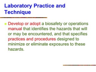 Laboratory Practice and
Technique
 Develop or adopt a biosafety or operations
manual that identifies the hazards that will
or may be encountered, and that specifies
practices and procedures designed to
minimize or eliminate exposures to these
hazards.
 