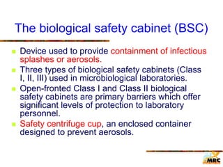 The biological safety cabinet (BSC)
 Device used to provide containment of infectious
splashes or aerosols.
 Three types of biological safety cabinets (Class
I, II, III) used in microbiological laboratories.
 Open-fronted Class I and Class II biological
safety cabinets are primary barriers which offer
significant levels of protection to laboratory
personnel.
 Safety centrifuge cup, an enclosed container
designed to prevent aerosols.
 